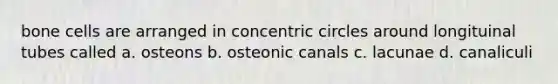 bone cells are arranged in concentric circles around longituinal tubes called a. osteons b. osteonic canals c. lacunae d. canaliculi