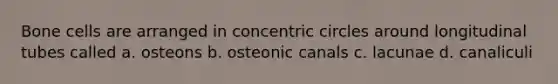 Bone cells are arranged in concentric circles around longitudinal tubes called a. osteons b. osteonic canals c. lacunae d. canaliculi