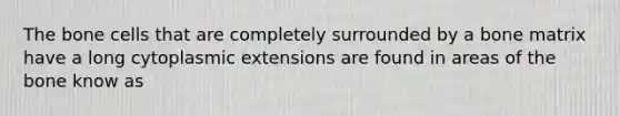 The bone cells that are completely surrounded by a bone matrix have a long cytoplasmic extensions are found in areas of the bone know as