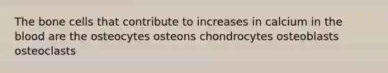 The bone cells that contribute to increases in calcium in the blood are the osteocytes osteons chondrocytes osteoblasts osteoclasts