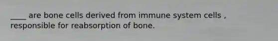 ____ are bone cells derived from immune system cells , responsible for reabsorption of bone.