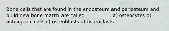 Bone cells that are found in the endosteum and periosteum and build new bone matrix are called __________. a) osteocytes b) osteogenic cells c) osteoblasts d) osteoclasts