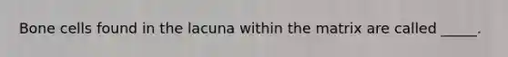 Bone cells found in the lacuna within the matrix are called _____.