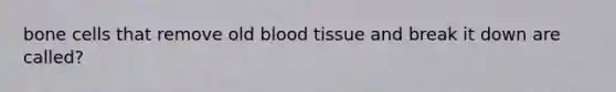 bone cells that remove old blood tissue and break it down are called?