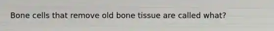 Bone cells that remove old bone tissue are called what?