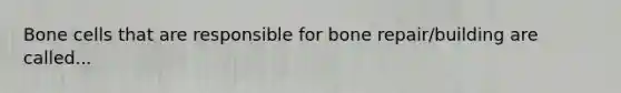 Bone cells that are responsible for bone repair/building are called...