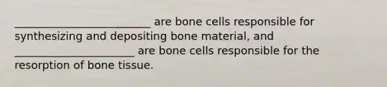 _________________________ are bone cells responsible for synthesizing and depositing bone material, and ______________________ are bone cells responsible for the resorption of bone tissue.