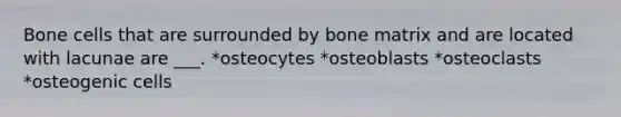 Bone cells that are surrounded by bone matrix and are located with lacunae are ___. *osteocytes *osteoblasts *osteoclasts *osteogenic cells