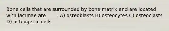 Bone cells that are surrounded by bone matrix and are located with lacunae are ____. A) osteoblasts B) osteocytes C) osteoclasts D) osteogenic cells