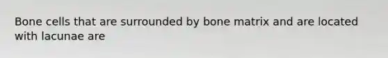 Bone cells that are surrounded by bone matrix and are located with lacunae are