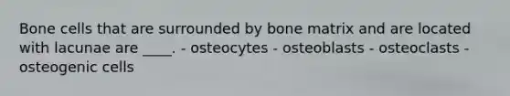 Bone cells that are surrounded by bone matrix and are located with lacunae are ____. - osteocytes - osteoblasts - osteoclasts - osteogenic cells