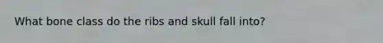 What bone class do the ribs and skull fall into?