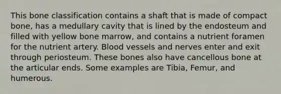 This bone classification contains a shaft that is made of compact bone, has a medullary cavity that is lined by the endosteum and filled with yellow bone marrow, and contains a nutrient foramen for the nutrient artery. Blood vessels and nerves enter and exit through periosteum. These bones also have cancellous bone at the articular ends. Some examples are Tibia, Femur, and humerous.