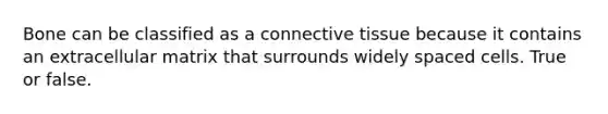 Bone can be classified as a connective tissue because it contains an extracellular matrix that surrounds widely spaced cells. True or false.
