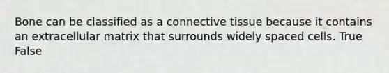 Bone can be classified as a connective tissue because it contains an extracellular matrix that surrounds widely spaced cells. True False