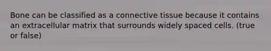Bone can be classified as a connective tissue because it contains an extracellular matrix that surrounds widely spaced cells. (true or false)