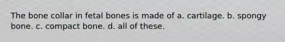The bone collar in fetal bones is made of a. cartilage. b. spongy bone. c. compact bone. d. all of these.