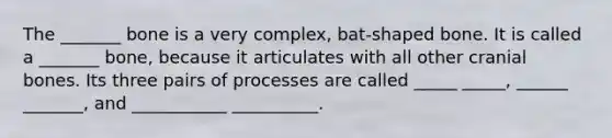 The _______ bone is a very complex, bat-shaped bone. It is called a _______ bone, because it articulates with all other cranial bones. Its three pairs of processes are called _____ _____, ______ _______, and ___________ __________.