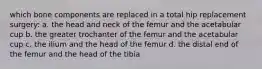 which bone components are replaced in a total hip replacement surgery: a. the head and neck of the femur and the acetabular cup b. the greater trochanter of the femur and the acetabular cup c. the ilium and the head of the femur d. the distal end of the femur and the head of the tibia