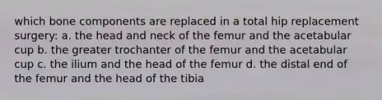 which bone components are replaced in a total hip replacement surgery: a. the head and neck of the femur and the acetabular cup b. the greater trochanter of the femur and the acetabular cup c. the ilium and the head of the femur d. the distal end of the femur and the head of the tibia