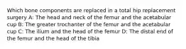 Which bone components are replaced in a total hip replacement surgery A: The head and neck of the femur and the acetabular cup B: The greater trochanter of the femur and the acetabular cup C: The ilium and the head of the femur D: The distal end of the femur and the head of the tibia