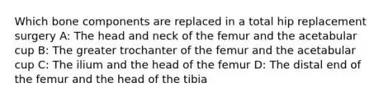 Which bone components are replaced in a total hip replacement surgery A: The head and neck of the femur and the acetabular cup B: The greater trochanter of the femur and the acetabular cup C: The ilium and the head of the femur D: The distal end of the femur and the head of the tibia