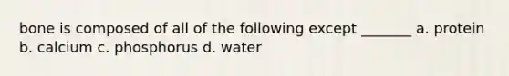 bone is composed of all of the following except _______ a. protein b. calcium c. phosphorus d. water