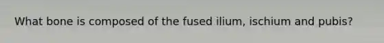 What bone is composed of the fused ilium, ischium and pubis?