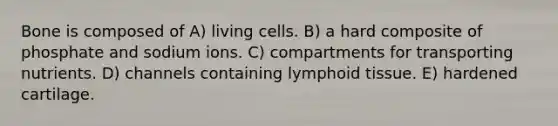 Bone is composed of A) living cells. B) a hard composite of phosphate and sodium ions. C) compartments for transporting nutrients. D) channels containing lymphoid tissue. E) hardened cartilage.