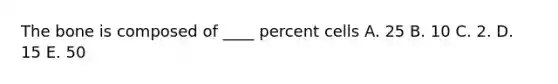 The bone is composed of ____ percent cells A. 25 B. 10 C. 2. D. 15 E. 50