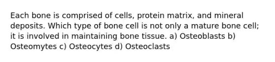 Each bone is comprised of cells, protein matrix, and mineral deposits. Which type of bone cell is not only a mature bone cell; it is involved in maintaining bone tissue. a) Osteoblasts b) Osteomytes c) Osteocytes d) Osteoclasts