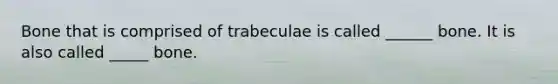 Bone that is comprised of trabeculae is called ______ bone. It is also called _____ bone.