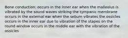 Bone conduction: occurs in the inner ear when the malleolus is vibrated by the sound waves striking the tympanic membrane occurs in the external ear when the sebum vibrates the ossicles occurs in the inner ear due to vibration of the stapes on the round window occurs in the middle ear with the vibration of the ossicles