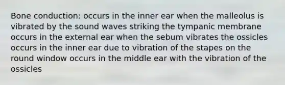 Bone conduction: occurs in the inner ear when the malleolus is vibrated by the sound waves striking the tympanic membrane occurs in the external ear when the sebum vibrates the ossicles occurs in the inner ear due to vibration of the stapes on the round window occurs in the middle ear with the vibration of the ossicles