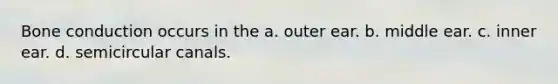 Bone conduction occurs in the a. outer ear. b. middle ear. c. inner ear. d. semicircular canals.