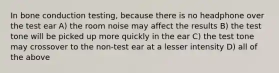 In bone conduction testing, because there is no headphone over the test ear A) the room noise may affect the results B) the test tone will be picked up more quickly in the ear C) the test tone may crossover to the non-test ear at a lesser intensity D) all of the above