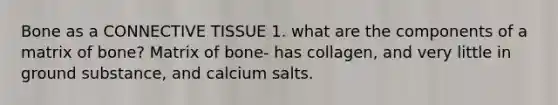 Bone as a CONNECTIVE TISSUE 1. what are the components of a matrix of bone? Matrix of bone- has collagen, and very little in ground substance, and calcium salts.