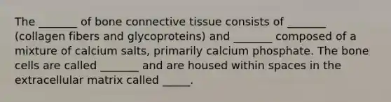 The _______ of bone connective tissue consists of _______ (collagen fibers and glycoproteins) and _______ composed of a mixture of calcium salts, primarily calcium phosphate. The bone cells are called _______ and are housed within spaces in the extracellular matrix called _____.