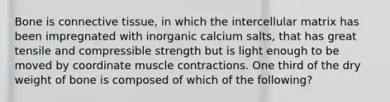 Bone is connective tissue, in which the intercellular matrix has been impregnated with inorganic calcium salts, that has great tensile and compressible strength but is light enough to be moved by coordinate muscle contractions. One third of the dry weight of bone is composed of which of the following?