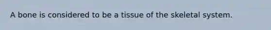 A bone is considered to be a tissue of the skeletal system.