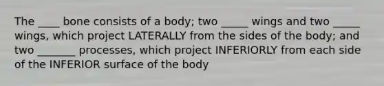 The ____ bone consists of a body; two _____ wings and two _____ wings, which project LATERALLY from the sides of the body; and two _______ processes, which project INFERIORLY from each side of the INFERIOR surface of the body