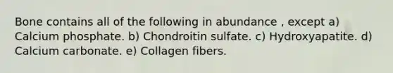 Bone contains all of the following in abundance , except a) Calcium phosphate. b) Chondroitin sulfate. c) Hydroxyapatite. d) Calcium carbonate. e) Collagen fibers.