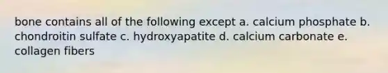 bone contains all of the following except a. calcium phosphate b. chondroitin sulfate c. hydroxyapatite d. calcium carbonate e. collagen fibers