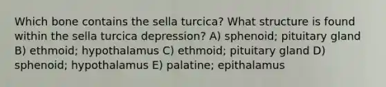 Which bone contains the sella turcica? What structure is found within the sella turcica depression? A) sphenoid; pituitary gland B) ethmoid; hypothalamus C) ethmoid; pituitary gland D) sphenoid; hypothalamus E) palatine; epithalamus