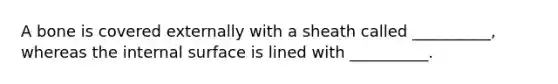 A bone is covered externally with a sheath called __________, whereas the internal surface is lined with __________.