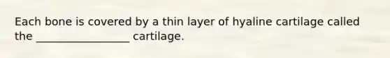 Each bone is covered by a thin layer of hyaline cartilage called the _________________ cartilage.