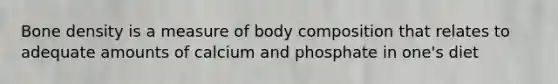 Bone density is a measure of body composition that relates to adequate amounts of calcium and phosphate in one's diet