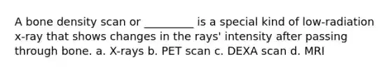 A bone density scan or _________ is a special kind of low-radiation x-ray that shows changes in the rays' intensity after passing through bone. a. X-rays b. PET scan c. DEXA scan d. MRI