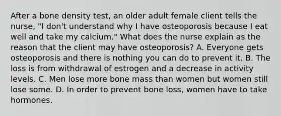 After a bone density test, an older adult female client tells the nurse, "I don't understand why I have osteoporosis because I eat well and take my calcium." What does the nurse explain as the reason that the client may have osteoporosis? A. Everyone gets osteoporosis and there is nothing you can do to prevent it. B. The loss is from withdrawal of estrogen and a decrease in activity levels. C. Men lose more bone mass than women but women still lose some. D. In order to prevent bone loss, women have to take hormones.