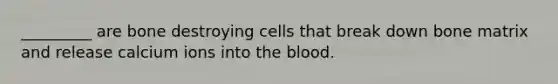 _________ are bone destroying cells that break down bone matrix and release calcium ions into the blood.